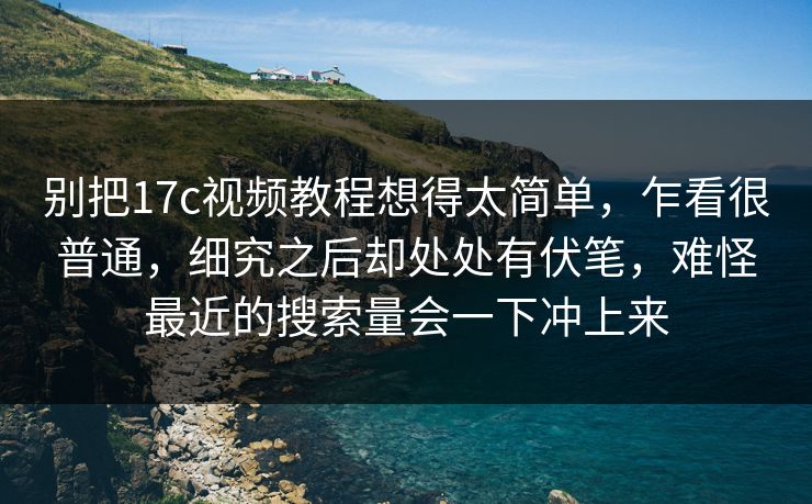 别把17c视频教程想得太简单，乍看很普通，细究之后却处处有伏笔，难怪最近的搜索量会一下冲上来