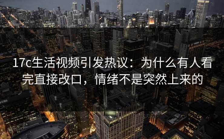 17c生活视频引发热议：为什么有人看完直接改口，情绪不是突然上来的