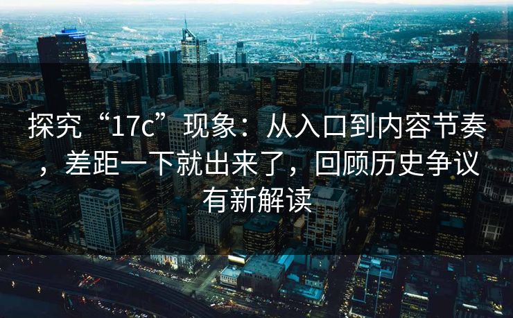 探究“17c”现象：从入口到内容节奏，差距一下就出来了，回顾历史争议有新解读
