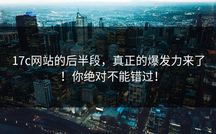17c网站的后半段，真正的爆发力来了！你绝对不能错过！