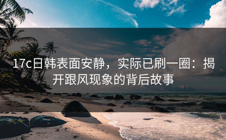 17c日韩表面安静，实际已刷一圈：揭开跟风现象的背后故事
