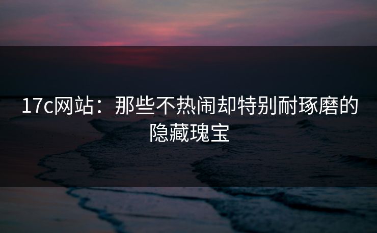 17c网站：那些不热闹却特别耐琢磨的隐藏瑰宝