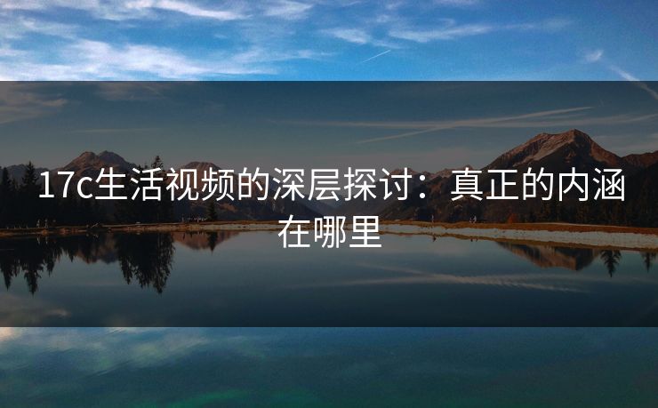 17c生活视频的深层探讨：真正的内涵在哪里
