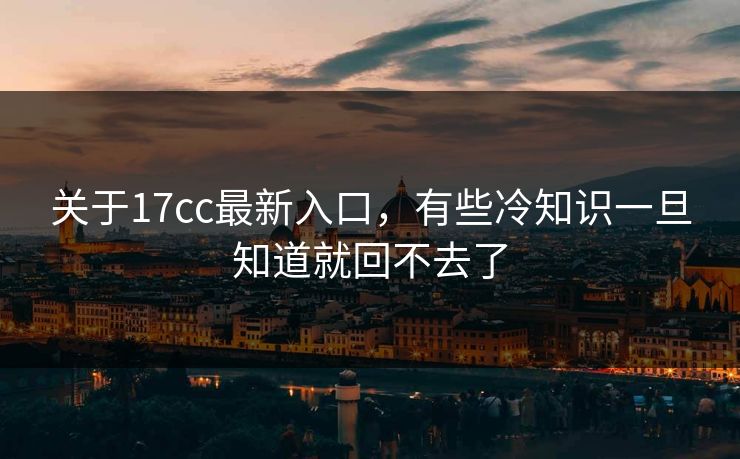 关于17cc最新入口，有些冷知识一旦知道就回不去了