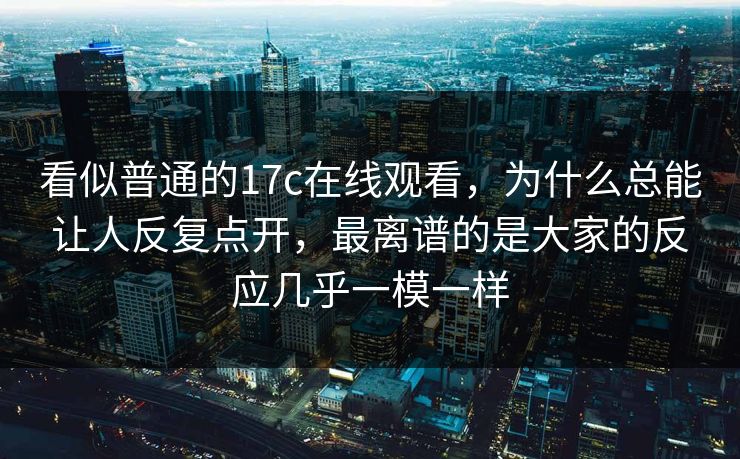 看似普通的17c在线观看，为什么总能让人反复点开，最离谱的是大家的反应几乎一模一样