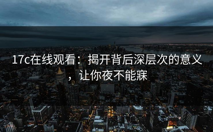 17c在线观看：揭开背后深层次的意义，让你夜不能寐