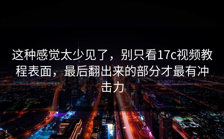 这种感觉太少见了，别只看17c视频教程表面，最后翻出来的部分才最有冲击力