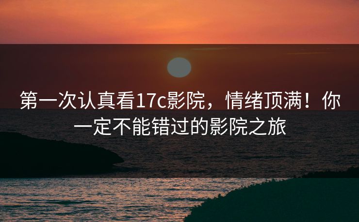 第一次认真看17c影院，情绪顶满！你一定不能错过的影院之旅