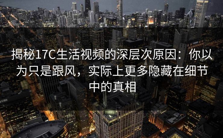 揭秘17C生活视频的深层次原因:你以为只是跟风,实际上更多隐藏在细节中的真相 揭秘17C生活视频的深层次原因:你以为只是跟风,实际上更多隐藏在细节中的真相