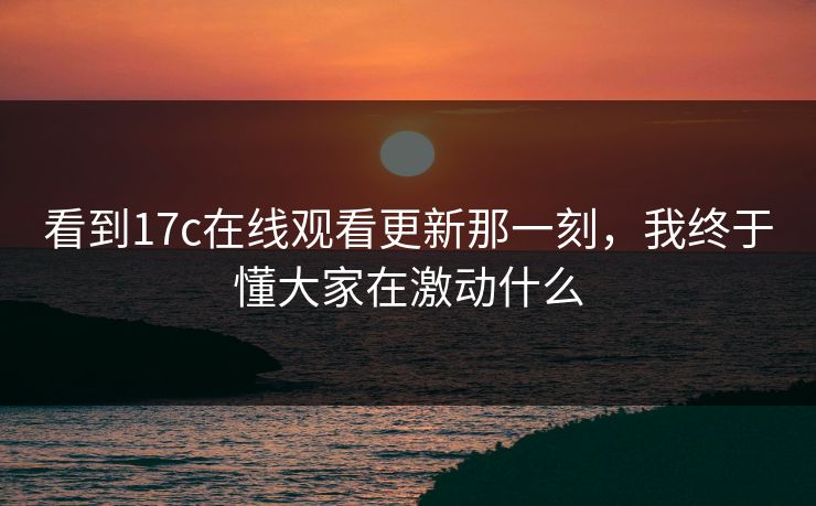 看到17c在线观看更新那一刻,我终于懂大家在激动什么 看到17c在线观看更新那一刻,我终于懂大家在激动什么