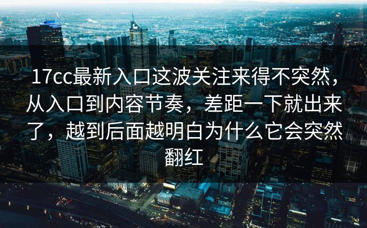 17cc最新入口这波关注来得不突然，从入口到内容节奏，差距一下就出来了，越到后面越明白为什么它会突然翻红