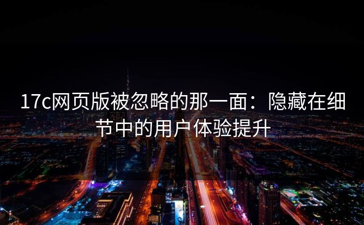 17c网页版被忽略的那一面：隐藏在细节中的用户体验提升