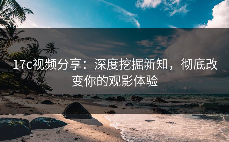 17c视频分享：深度挖掘新知，彻底改变你的观影体验