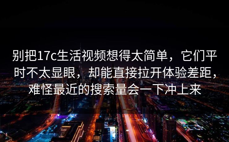 别把17c生活视频想得太简单，它们平时不太显眼，却能直接拉开体验差距，难怪最近的搜索量会一下冲上来