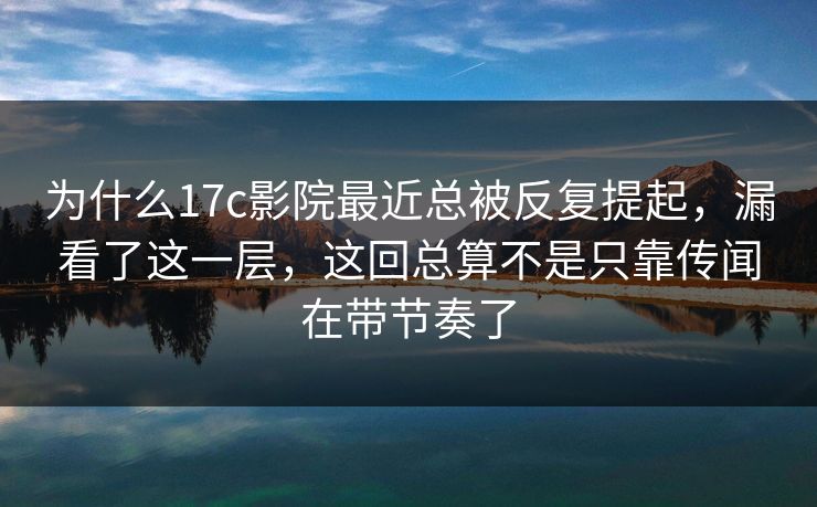 为什么17c影院最近总被反复提起，漏看了这一层，这回总算不是只靠传闻在带节奏了
