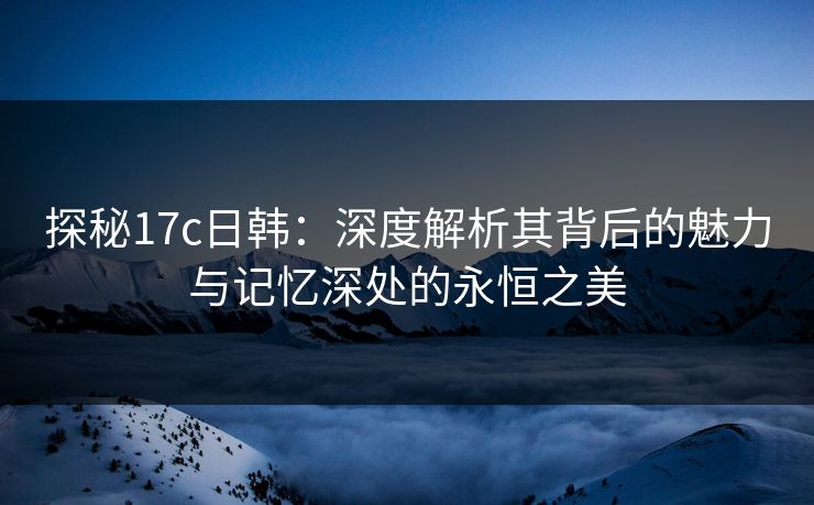 探秘17c日韩：深度解析其背后的魅力与记忆深处的永恒之美