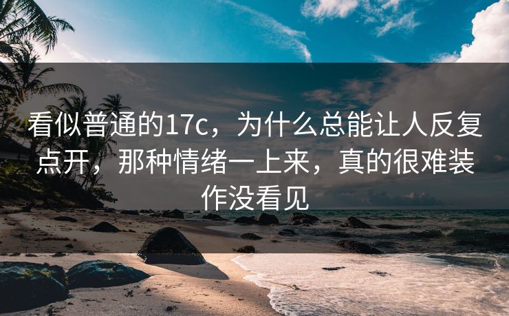 看似普通的17c，为什么总能让人反复点开，那种情绪一上来，真的很难装作没看见