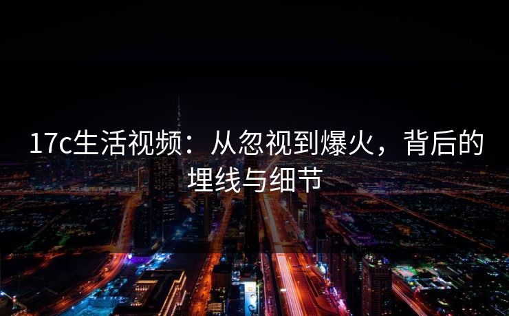17c生活视频:从忽视到爆火,背后的埋线与细节 17c生活视频:从忽视到爆火,背后的埋线与细节