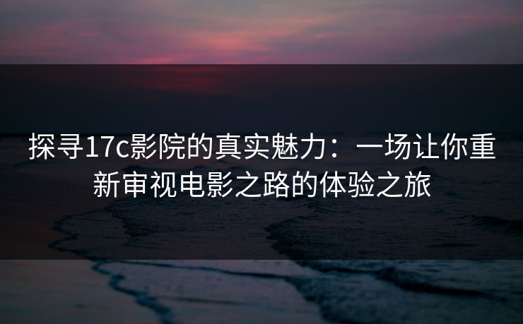 探寻17c影院的真实魅力:一场让你重新审视电影之路的体验之旅 探寻17c影院的真实魅力:一场让你重新审视电影之路的体验之旅
