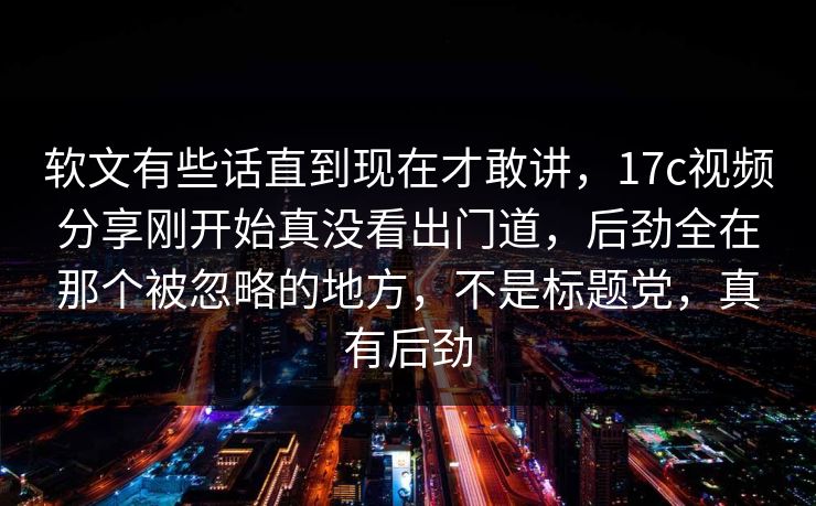 软文有些话直到现在才敢讲，17c视频分享刚开始真没看出门道，后劲全在那个被忽略的地方，不是标题党，真有后劲