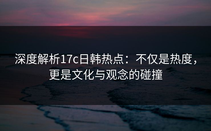 深度解析17c日韩热点：不仅是热度，更是文化与观念的碰撞